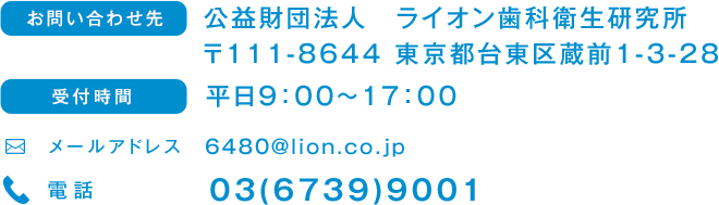 お問い合わせ先 公益財団法人　ライオン歯科衛生研究所 〒111-8644 東京都台東区蔵前1-3-28 受付時間 平日9:00～17:00 メールアドレス 6480@lion.co.jp 電話 03(6739)9001