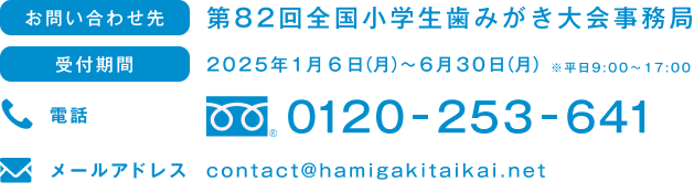 お問い合わせ先 第82回全国小学生歯みがき大会事務局 受付期間 2025年1月6日（月）～6月30日（月）※平日9:00～17:00 電話 0120-254-641 メールアドレス contact@hamigakitaikai.net